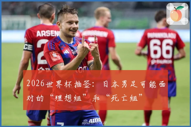 2026世界杯抽签：日本男足可能面对的“理想组”和“死亡组”