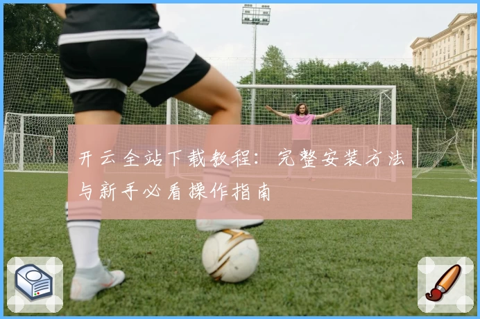 开云全站下载教程：完整安装方法与新手必看操作指南