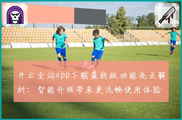 开云全站app下载最新版功能亮点解析：智能升级带来更流畅使用体验