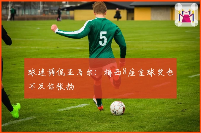 球迷调侃亚马尔：梅西8座金球奖也不及你张扬