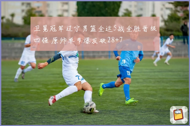 卫冕冠军辽宁男篮全运5战全胜晋级四强 原帅单节爆发砍28+7