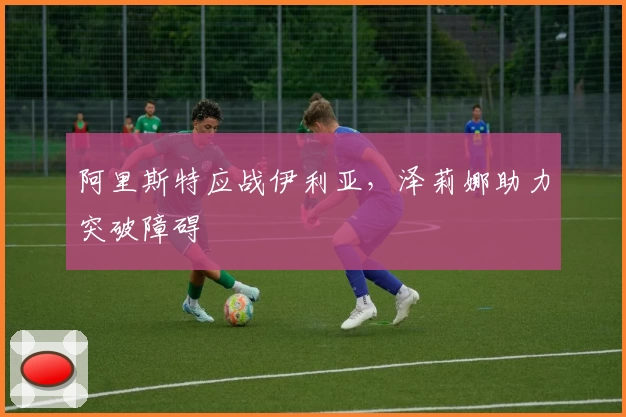 阿里斯特应战伊利亚，泽莉娜助力突破障碍