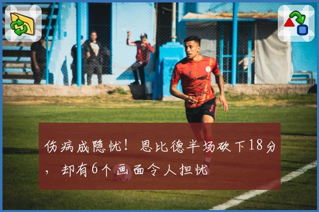 伤病成隐忧！恩比德半场砍下18分，却有6个画面令人担忧
