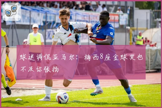 球迷调侃亚马尔：梅西8座金球奖也不及你张扬