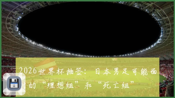 2026世界杯抽签：日本男足可能面对的“理想组”和“死亡组”