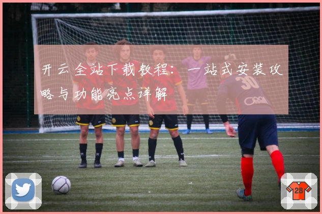 开云全站下载教程:一站式安装攻略与功能亮点详解