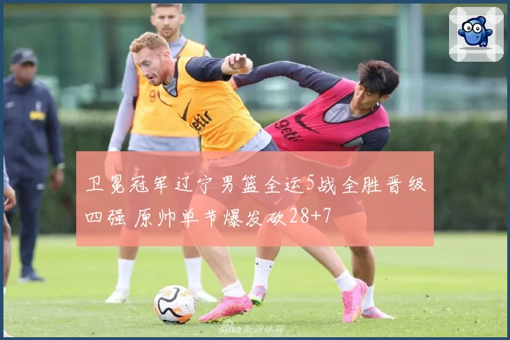 卫冕冠军辽宁男篮全运5战全胜晋级四强 原帅单节爆发砍28+7