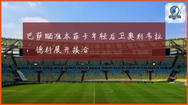 巴萨瞄准本菲卡年轻后卫奥利韦拉,德科展开接洽
