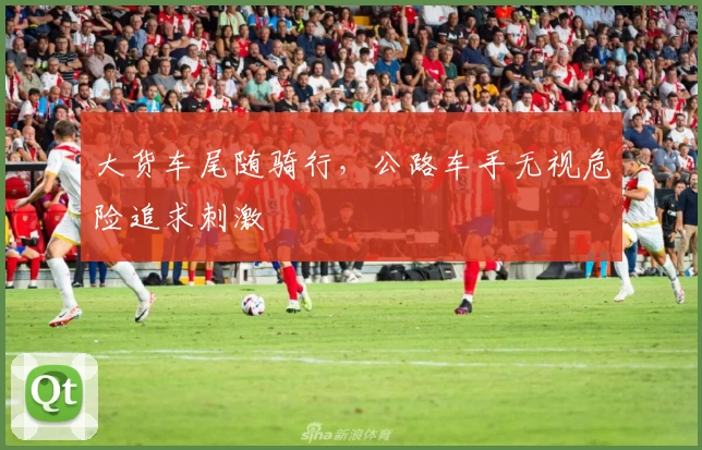 大货车尾随骑行，公路车手无视危险追求刺激