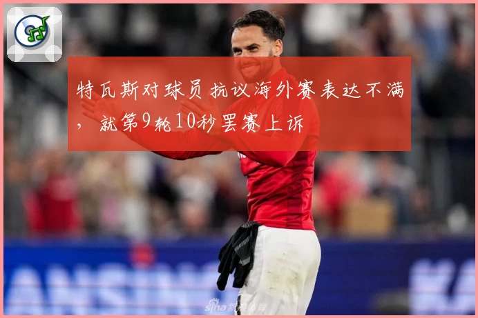 特瓦斯对球员抗议海外赛表达不满，就第9轮10秒罢赛上诉