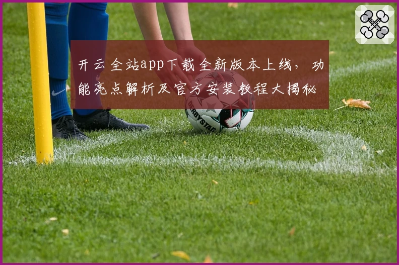 开云全站app下载全新版本上线，功能亮点解析及官方安装教程大揭秘