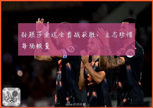 孙颖莎全运会首战获胜，立志珍惜每场较量