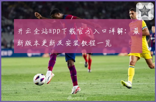 开云全站app下载官方入口详解：最新版本更新及安装教程一览