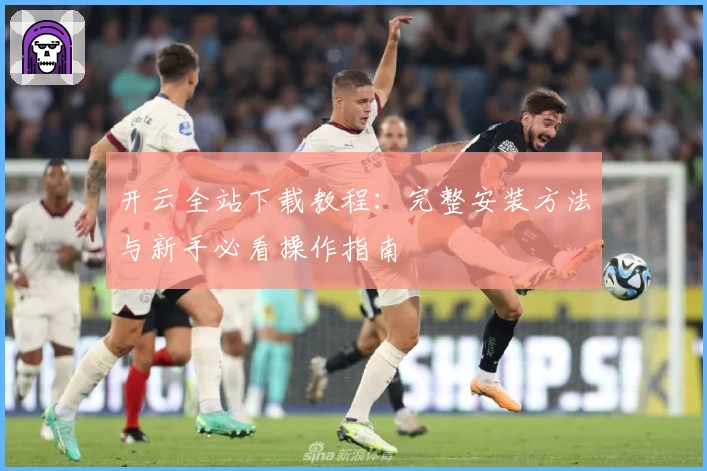 开云全站下载教程：完整安装方法与新手必看操作指南