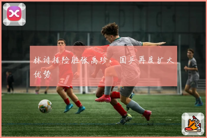 林诗栋险胜张禹珍，国乒再度扩大优势