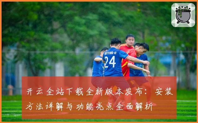 开云全站下载全新版本发布：安装方法详解与功能亮点全面解析