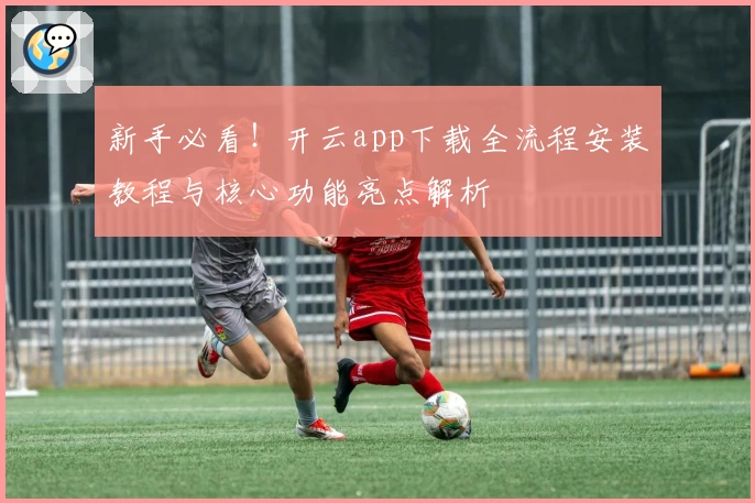 新手必看！开云app下载全流程安装教程与核心功能亮点解析
